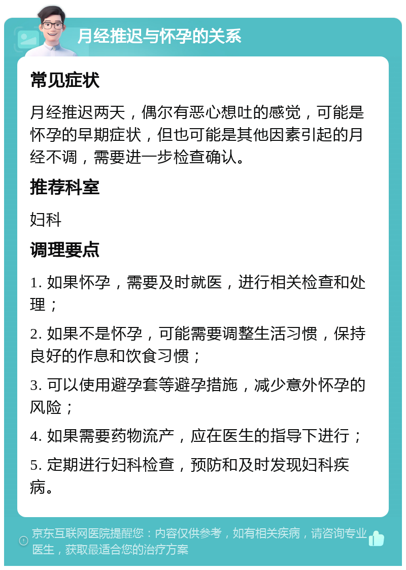 月经推迟与怀孕的关系 常见症状 月经推迟两天，偶尔有恶心想吐的感觉，可能是怀孕的早期症状，但也可能是其他因素引起的月经不调，需要进一步检查确认。 推荐科室 妇科 调理要点 1. 如果怀孕，需要及时就医，进行相关检查和处理； 2. 如果不是怀孕，可能需要调整生活习惯，保持良好的作息和饮食习惯； 3. 可以使用避孕套等避孕措施，减少意外怀孕的风险； 4. 如果需要药物流产，应在医生的指导下进行； 5. 定期进行妇科检查，预防和及时发现妇科疾病。