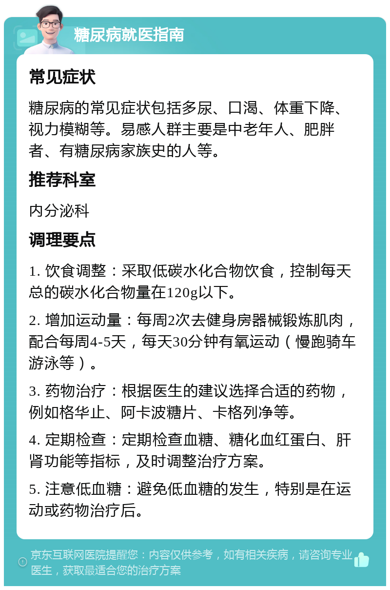 糖尿病就医指南 常见症状 糖尿病的常见症状包括多尿、口渴、体重下降、视力模糊等。易感人群主要是中老年人、肥胖者、有糖尿病家族史的人等。 推荐科室 内分泌科 调理要点 1. 饮食调整：采取低碳水化合物饮食，控制每天总的碳水化合物量在120g以下。 2. 增加运动量：每周2次去健身房器械锻炼肌肉，配合每周4-5天，每天30分钟有氧运动（慢跑骑车游泳等）。 3. 药物治疗：根据医生的建议选择合适的药物，例如格华止、阿卡波糖片、卡格列净等。 4. 定期检查：定期检查血糖、糖化血红蛋白、肝肾功能等指标，及时调整治疗方案。 5. 注意低血糖：避免低血糖的发生，特别是在运动或药物治疗后。