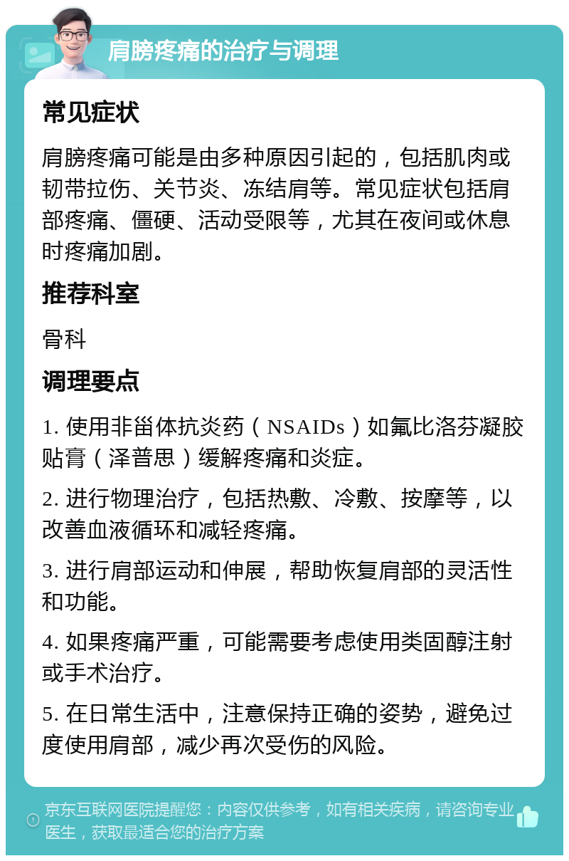 肩膀疼痛的治疗与调理 常见症状 肩膀疼痛可能是由多种原因引起的，包括肌肉或韧带拉伤、关节炎、冻结肩等。常见症状包括肩部疼痛、僵硬、活动受限等，尤其在夜间或休息时疼痛加剧。 推荐科室 骨科 调理要点 1. 使用非甾体抗炎药（NSAIDs）如氟比洛芬凝胶贴膏（泽普思）缓解疼痛和炎症。 2. 进行物理治疗，包括热敷、冷敷、按摩等，以改善血液循环和减轻疼痛。 3. 进行肩部运动和伸展，帮助恢复肩部的灵活性和功能。 4. 如果疼痛严重，可能需要考虑使用类固醇注射或手术治疗。 5. 在日常生活中，注意保持正确的姿势，避免过度使用肩部，减少再次受伤的风险。