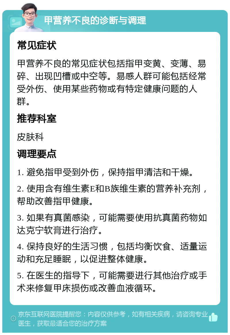 甲营养不良的诊断与调理 常见症状 甲营养不良的常见症状包括指甲变黄、变薄、易碎、出现凹槽或中空等。易感人群可能包括经常受外伤、使用某些药物或有特定健康问题的人群。 推荐科室 皮肤科 调理要点 1. 避免指甲受到外伤，保持指甲清洁和干燥。 2. 使用含有维生素E和B族维生素的营养补充剂，帮助改善指甲健康。 3. 如果有真菌感染，可能需要使用抗真菌药物如达克宁软膏进行治疗。 4. 保持良好的生活习惯，包括均衡饮食、适量运动和充足睡眠，以促进整体健康。 5. 在医生的指导下，可能需要进行其他治疗或手术来修复甲床损伤或改善血液循环。