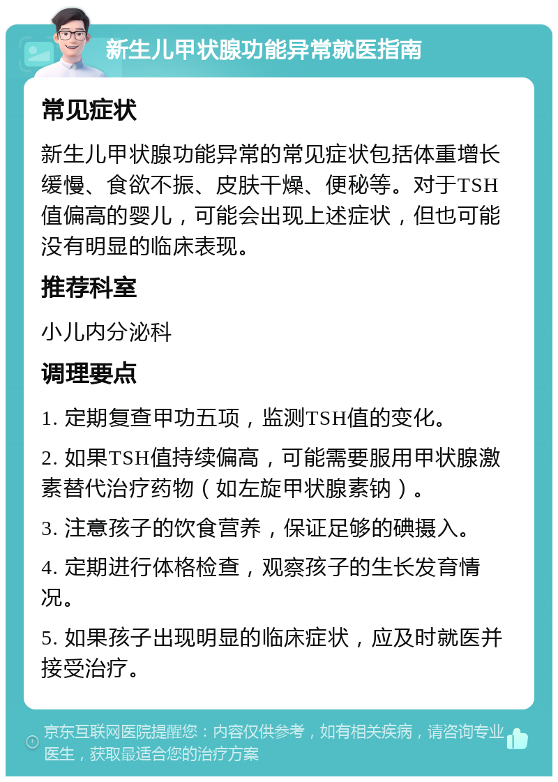 新生儿甲状腺功能异常就医指南 常见症状 新生儿甲状腺功能异常的常见症状包括体重增长缓慢、食欲不振、皮肤干燥、便秘等。对于TSH值偏高的婴儿，可能会出现上述症状，但也可能没有明显的临床表现。 推荐科室 小儿内分泌科 调理要点 1. 定期复查甲功五项，监测TSH值的变化。 2. 如果TSH值持续偏高，可能需要服用甲状腺激素替代治疗药物（如左旋甲状腺素钠）。 3. 注意孩子的饮食营养，保证足够的碘摄入。 4. 定期进行体格检查，观察孩子的生长发育情况。 5. 如果孩子出现明显的临床症状，应及时就医并接受治疗。