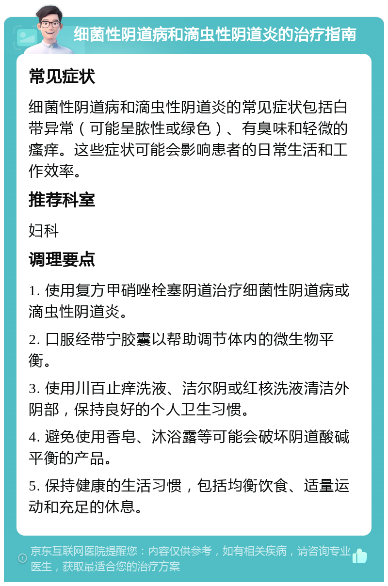 细菌性阴道病和滴虫性阴道炎的治疗指南 常见症状 细菌性阴道病和滴虫性阴道炎的常见症状包括白带异常（可能呈脓性或绿色）、有臭味和轻微的瘙痒。这些症状可能会影响患者的日常生活和工作效率。 推荐科室 妇科 调理要点 1. 使用复方甲硝唑栓塞阴道治疗细菌性阴道病或滴虫性阴道炎。 2. 口服经带宁胶囊以帮助调节体内的微生物平衡。 3. 使用川百止痒洗液、洁尔阴或红核洗液清洁外阴部，保持良好的个人卫生习惯。 4. 避免使用香皂、沐浴露等可能会破坏阴道酸碱平衡的产品。 5. 保持健康的生活习惯，包括均衡饮食、适量运动和充足的休息。