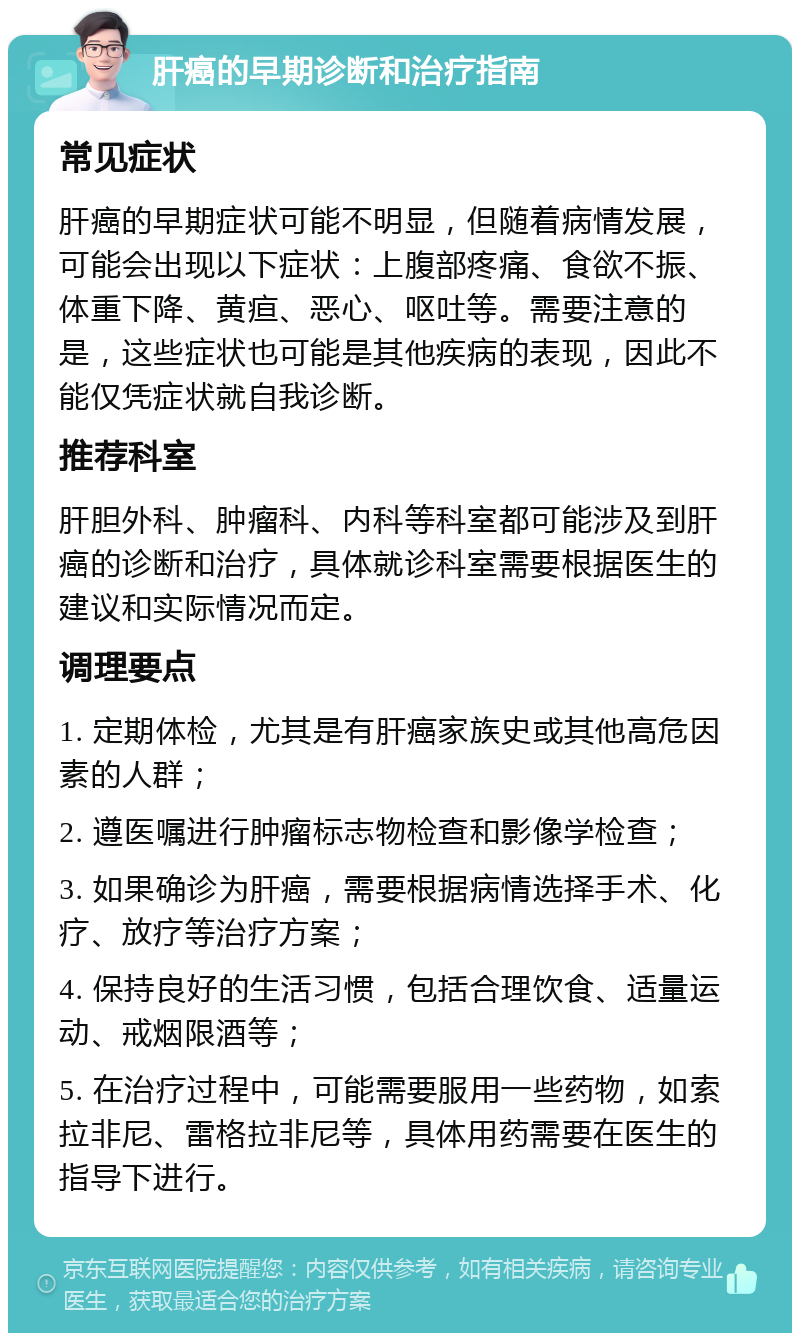 肝癌的早期诊断和治疗指南 常见症状 肝癌的早期症状可能不明显，但随着病情发展，可能会出现以下症状：上腹部疼痛、食欲不振、体重下降、黄疸、恶心、呕吐等。需要注意的是，这些症状也可能是其他疾病的表现，因此不能仅凭症状就自我诊断。 推荐科室 肝胆外科、肿瘤科、内科等科室都可能涉及到肝癌的诊断和治疗，具体就诊科室需要根据医生的建议和实际情况而定。 调理要点 1. 定期体检，尤其是有肝癌家族史或其他高危因素的人群； 2. 遵医嘱进行肿瘤标志物检查和影像学检查； 3. 如果确诊为肝癌，需要根据病情选择手术、化疗、放疗等治疗方案； 4. 保持良好的生活习惯，包括合理饮食、适量运动、戒烟限酒等； 5. 在治疗过程中，可能需要服用一些药物，如索拉非尼、雷格拉非尼等，具体用药需要在医生的指导下进行。