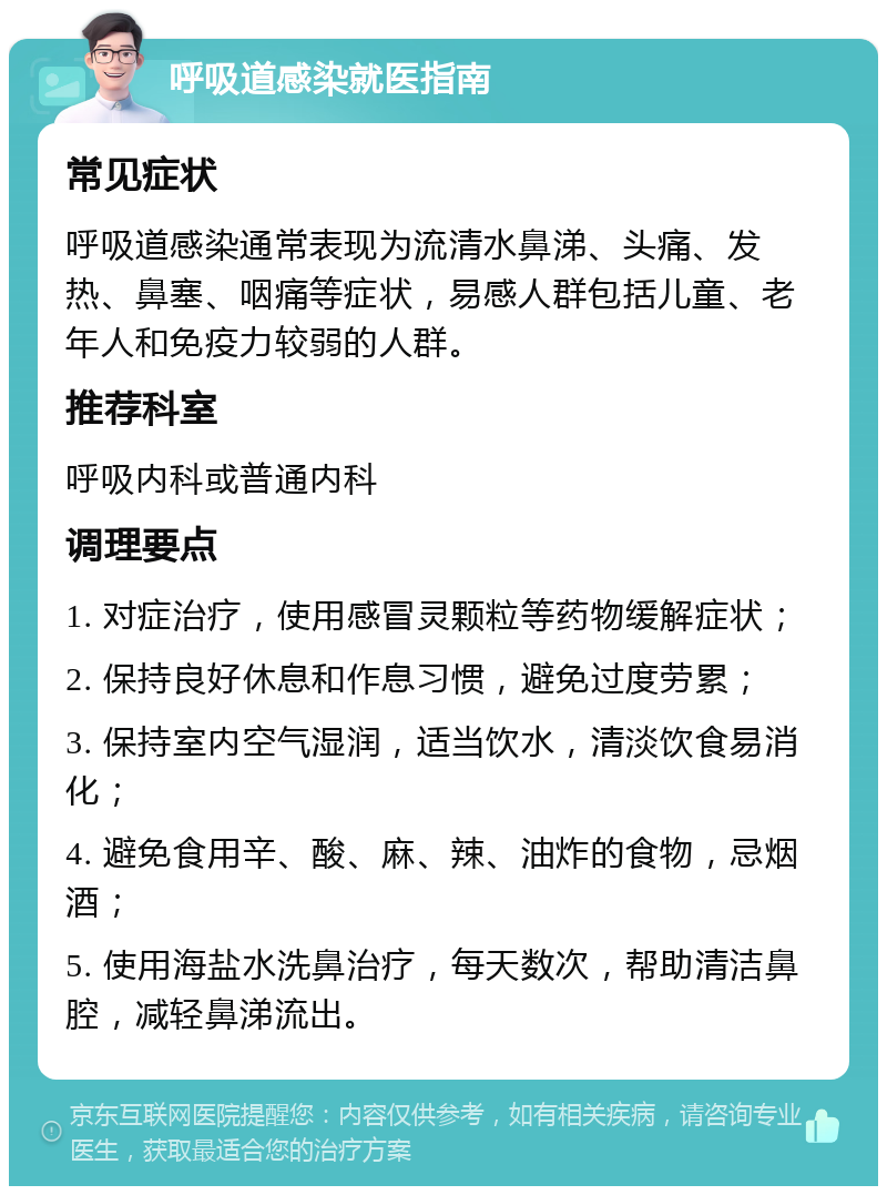 呼吸道感染就医指南 常见症状 呼吸道感染通常表现为流清水鼻涕、头痛、发热、鼻塞、咽痛等症状，易感人群包括儿童、老年人和免疫力较弱的人群。 推荐科室 呼吸内科或普通内科 调理要点 1. 对症治疗，使用感冒灵颗粒等药物缓解症状； 2. 保持良好休息和作息习惯，避免过度劳累； 3. 保持室内空气湿润，适当饮水，清淡饮食易消化； 4. 避免食用辛、酸、麻、辣、油炸的食物，忌烟酒； 5. 使用海盐水洗鼻治疗，每天数次，帮助清洁鼻腔，减轻鼻涕流出。