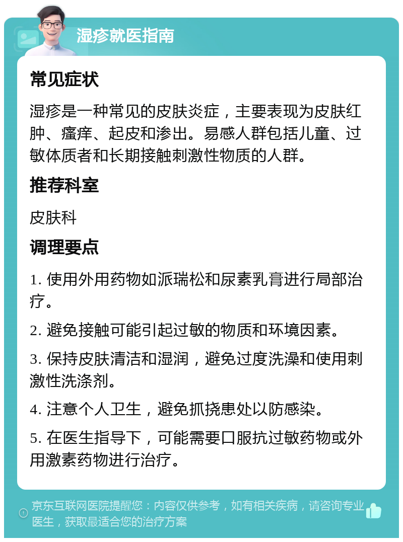 湿疹就医指南 常见症状 湿疹是一种常见的皮肤炎症，主要表现为皮肤红肿、瘙痒、起皮和渗出。易感人群包括儿童、过敏体质者和长期接触刺激性物质的人群。 推荐科室 皮肤科 调理要点 1. 使用外用药物如派瑞松和尿素乳膏进行局部治疗。 2. 避免接触可能引起过敏的物质和环境因素。 3. 保持皮肤清洁和湿润，避免过度洗澡和使用刺激性洗涤剂。 4. 注意个人卫生，避免抓挠患处以防感染。 5. 在医生指导下，可能需要口服抗过敏药物或外用激素药物进行治疗。