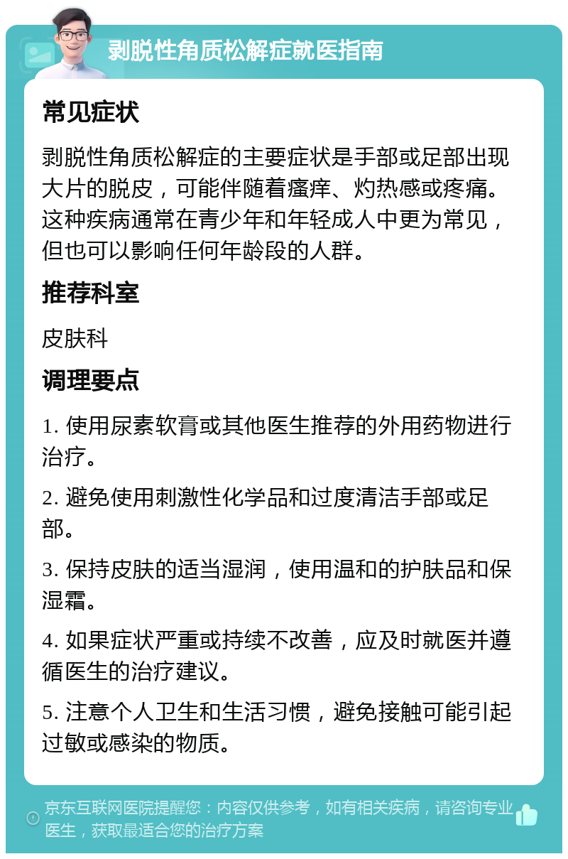 剥脱性角质松解症就医指南 常见症状 剥脱性角质松解症的主要症状是手部或足部出现大片的脱皮，可能伴随着瘙痒、灼热感或疼痛。这种疾病通常在青少年和年轻成人中更为常见，但也可以影响任何年龄段的人群。 推荐科室 皮肤科 调理要点 1. 使用尿素软膏或其他医生推荐的外用药物进行治疗。 2. 避免使用刺激性化学品和过度清洁手部或足部。 3. 保持皮肤的适当湿润，使用温和的护肤品和保湿霜。 4. 如果症状严重或持续不改善，应及时就医并遵循医生的治疗建议。 5. 注意个人卫生和生活习惯，避免接触可能引起过敏或感染的物质。