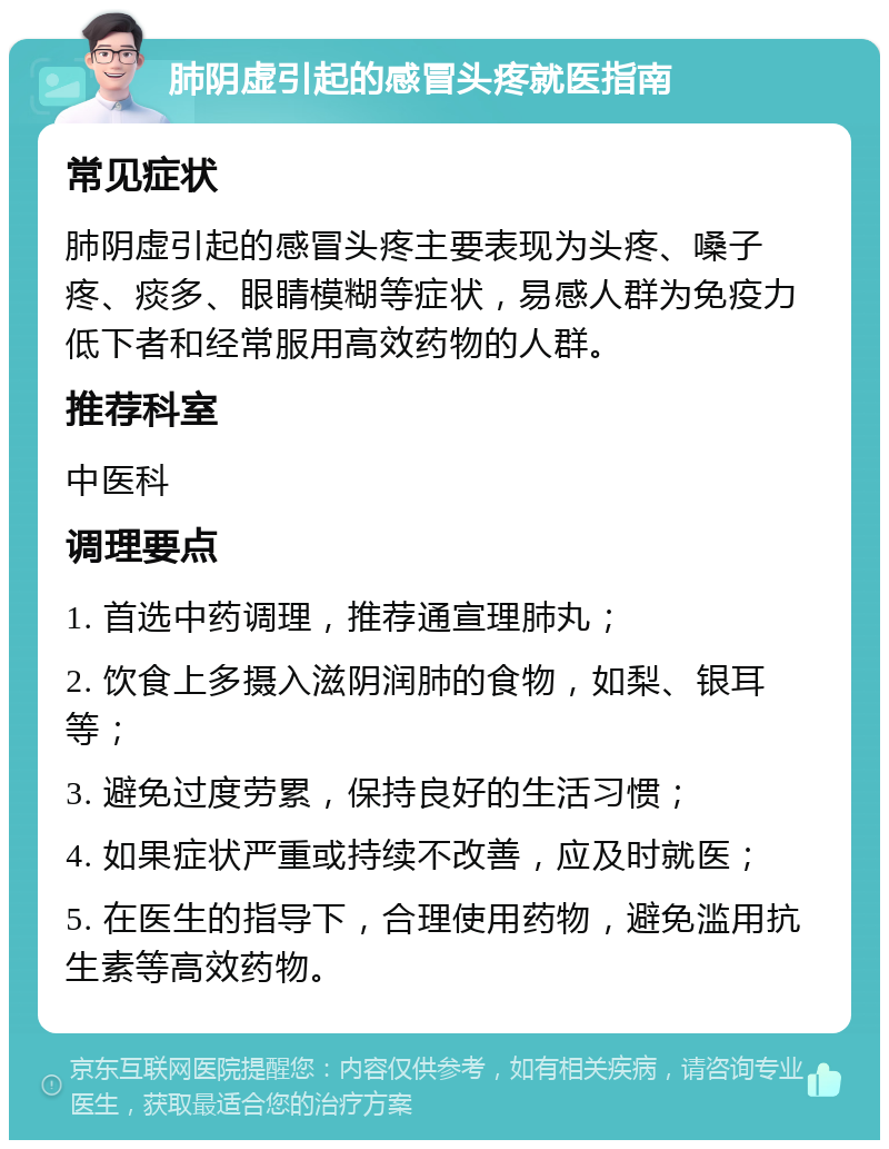 肺阴虚引起的感冒头疼就医指南 常见症状 肺阴虚引起的感冒头疼主要表现为头疼、嗓子疼、痰多、眼睛模糊等症状，易感人群为免疫力低下者和经常服用高效药物的人群。 推荐科室 中医科 调理要点 1. 首选中药调理，推荐通宣理肺丸； 2. 饮食上多摄入滋阴润肺的食物，如梨、银耳等； 3. 避免过度劳累，保持良好的生活习惯； 4. 如果症状严重或持续不改善，应及时就医； 5. 在医生的指导下，合理使用药物，避免滥用抗生素等高效药物。