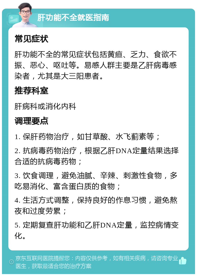 肝功能不全就医指南 常见症状 肝功能不全的常见症状包括黄疸、乏力、食欲不振、恶心、呕吐等。易感人群主要是乙肝病毒感染者，尤其是大三阳患者。 推荐科室 肝病科或消化内科 调理要点 1. 保肝药物治疗，如甘草酸、水飞蓟素等； 2. 抗病毒药物治疗，根据乙肝DNA定量结果选择合适的抗病毒药物； 3. 饮食调理，避免油腻、辛辣、刺激性食物，多吃易消化、富含蛋白质的食物； 4. 生活方式调整，保持良好的作息习惯，避免熬夜和过度劳累； 5. 定期复查肝功能和乙肝DNA定量，监控病情变化。