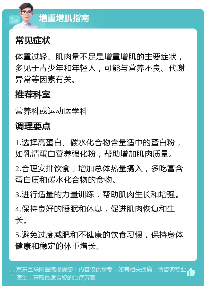 增重增肌指南 常见症状 体重过轻、肌肉量不足是增重增肌的主要症状，多见于青少年和年轻人，可能与营养不良、代谢异常等因素有关。 推荐科室 营养科或运动医学科 调理要点 1.选择高蛋白、碳水化合物含量适中的蛋白粉，如乳清蛋白营养强化粉，帮助增加肌肉质量。 2.合理安排饮食，增加总体热量摄入，多吃富含蛋白质和碳水化合物的食物。 3.进行适量的力量训练，帮助肌肉生长和增强。 4.保持良好的睡眠和休息，促进肌肉恢复和生长。 5.避免过度减肥和不健康的饮食习惯，保持身体健康和稳定的体重增长。