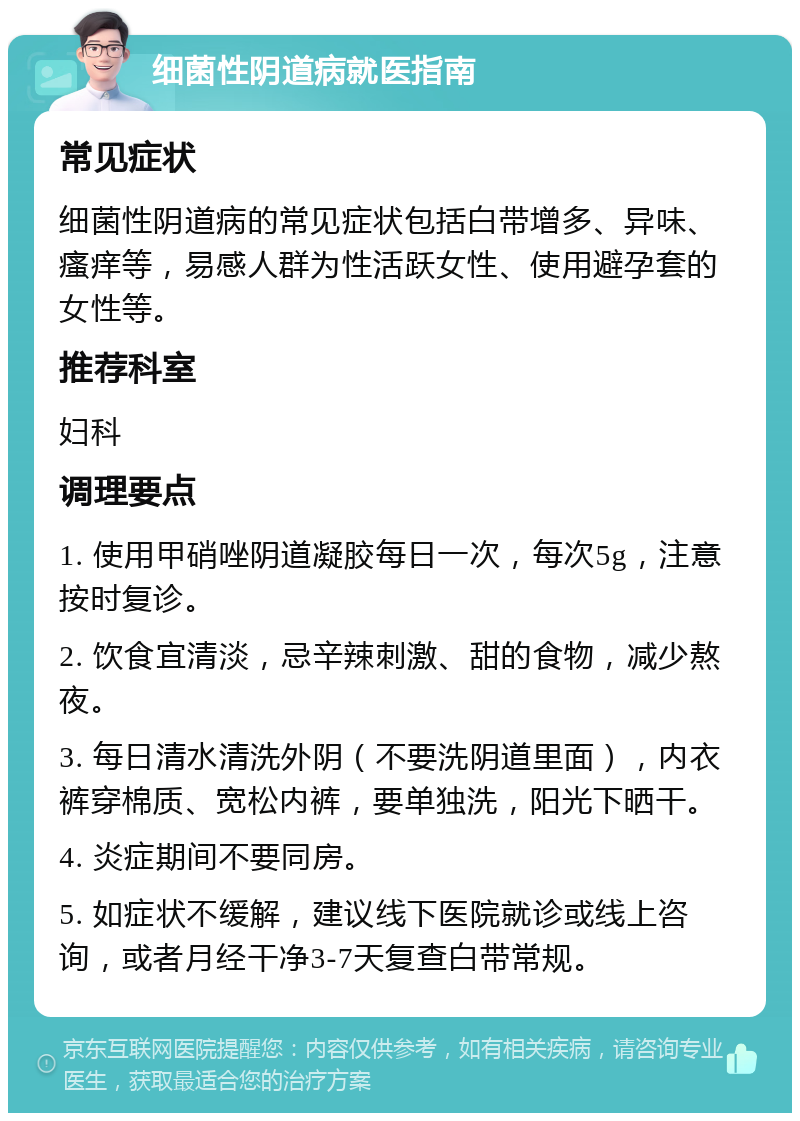 细菌性阴道病就医指南 常见症状 细菌性阴道病的常见症状包括白带增多、异味、瘙痒等，易感人群为性活跃女性、使用避孕套的女性等。 推荐科室 妇科 调理要点 1. 使用甲硝唑阴道凝胶每日一次，每次5g，注意按时复诊。 2. 饮食宜清淡，忌辛辣刺激、甜的食物，减少熬夜。 3. 每日清水清洗外阴（不要洗阴道里面），内衣裤穿棉质、宽松内裤，要单独洗，阳光下晒干。 4. 炎症期间不要同房。 5. 如症状不缓解，建议线下医院就诊或线上咨询，或者月经干净3-7天复查白带常规。