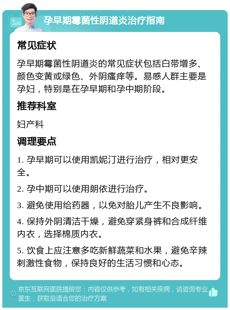 孕早期霉菌性阴道炎治疗指南 常见症状 孕早期霉菌性阴道炎的常见症状包括白带增多、颜色变黄或绿色、外阴瘙痒等。易感人群主要是孕妇，特别是在孕早期和孕中期阶段。 推荐科室 妇产科 调理要点 1. 孕早期可以使用凯妮汀进行治疗，相对更安全。 2. 孕中期可以使用朗依进行治疗。 3. 避免使用给药器，以免对胎儿产生不良影响。 4. 保持外阴清洁干燥，避免穿紧身裤和合成纤维内衣，选择棉质内衣。 5. 饮食上应注意多吃新鲜蔬菜和水果，避免辛辣刺激性食物，保持良好的生活习惯和心态。