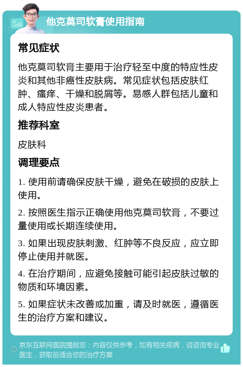 他克莫司软膏使用指南 常见症状 他克莫司软膏主要用于治疗轻至中度的特应性皮炎和其他非癌性皮肤病。常见症状包括皮肤红肿、瘙痒、干燥和脱屑等。易感人群包括儿童和成人特应性皮炎患者。 推荐科室 皮肤科 调理要点 1. 使用前请确保皮肤干燥，避免在破损的皮肤上使用。 2. 按照医生指示正确使用他克莫司软膏，不要过量使用或长期连续使用。 3. 如果出现皮肤刺激、红肿等不良反应，应立即停止使用并就医。 4. 在治疗期间，应避免接触可能引起皮肤过敏的物质和环境因素。 5. 如果症状未改善或加重，请及时就医，遵循医生的治疗方案和建议。