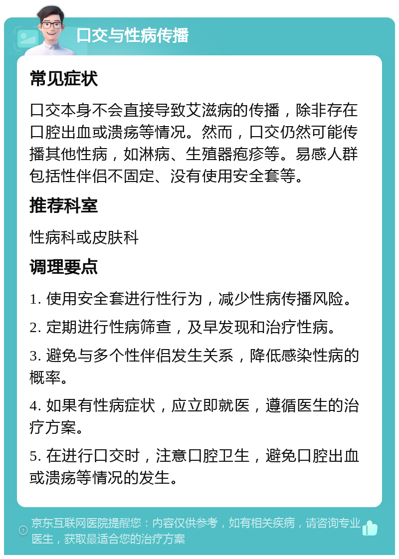 口交与性病传播 常见症状 口交本身不会直接导致艾滋病的传播，除非存在口腔出血或溃疡等情况。然而，口交仍然可能传播其他性病，如淋病、生殖器疱疹等。易感人群包括性伴侣不固定、没有使用安全套等。 推荐科室 性病科或皮肤科 调理要点 1. 使用安全套进行性行为，减少性病传播风险。 2. 定期进行性病筛查，及早发现和治疗性病。 3. 避免与多个性伴侣发生关系，降低感染性病的概率。 4. 如果有性病症状，应立即就医，遵循医生的治疗方案。 5. 在进行口交时，注意口腔卫生，避免口腔出血或溃疡等情况的发生。