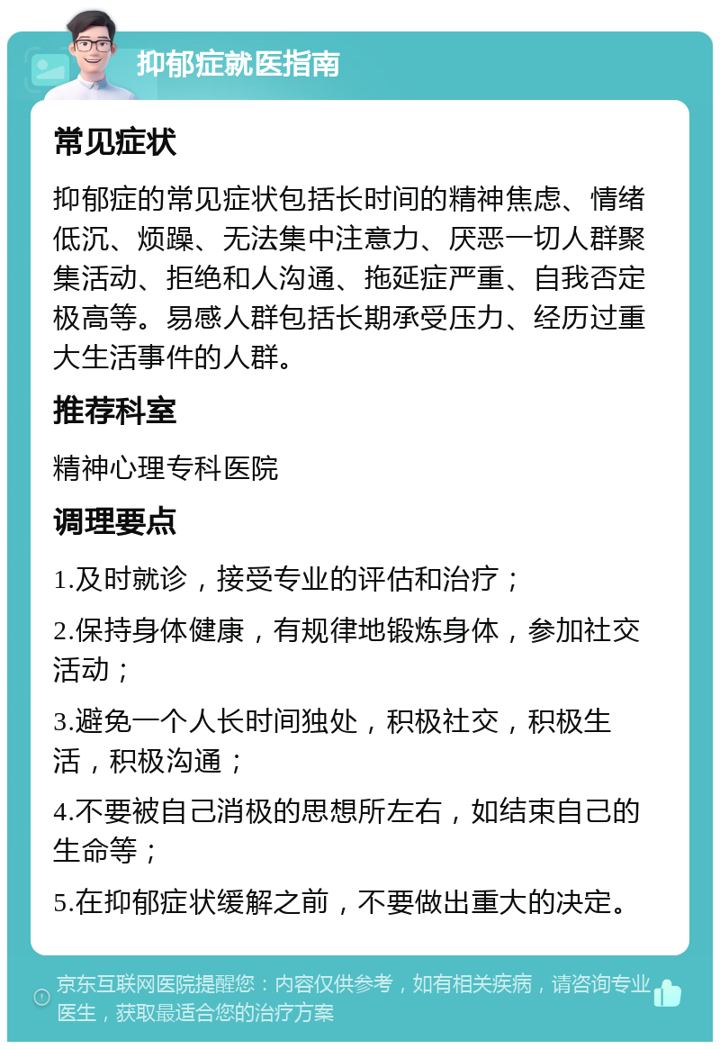 抑郁症就医指南 常见症状 抑郁症的常见症状包括长时间的精神焦虑、情绪低沉、烦躁、无法集中注意力、厌恶一切人群聚集活动、拒绝和人沟通、拖延症严重、自我否定极高等。易感人群包括长期承受压力、经历过重大生活事件的人群。 推荐科室 精神心理专科医院 调理要点 1.及时就诊，接受专业的评估和治疗； 2.保持身体健康，有规律地锻炼身体，参加社交活动； 3.避免一个人长时间独处，积极社交，积极生活，积极沟通； 4.不要被自己消极的思想所左右，如结束自己的生命等； 5.在抑郁症状缓解之前，不要做出重大的决定。