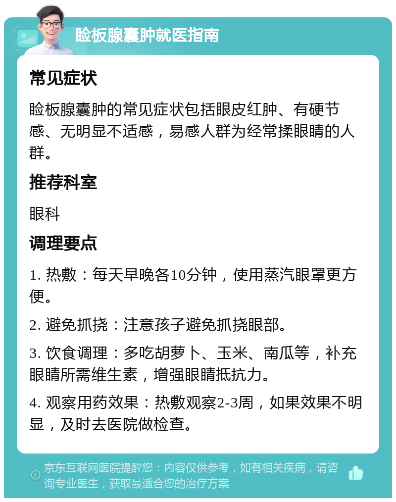 睑板腺囊肿就医指南 常见症状 睑板腺囊肿的常见症状包括眼皮红肿、有硬节感、无明显不适感，易感人群为经常揉眼睛的人群。 推荐科室 眼科 调理要点 1. 热敷：每天早晚各10分钟，使用蒸汽眼罩更方便。 2. 避免抓挠：注意孩子避免抓挠眼部。 3. 饮食调理：多吃胡萝卜、玉米、南瓜等，补充眼睛所需维生素，增强眼睛抵抗力。 4. 观察用药效果：热敷观察2-3周，如果效果不明显，及时去医院做检查。