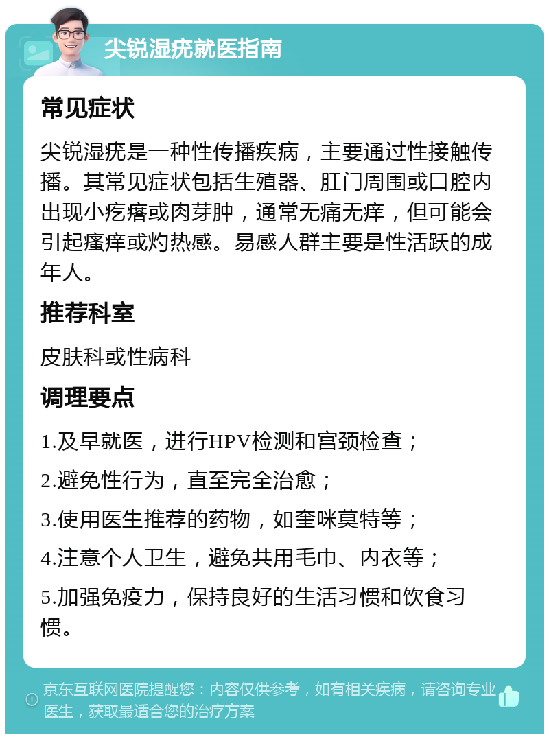 尖锐湿疣就医指南 常见症状 尖锐湿疣是一种性传播疾病，主要通过性接触传播。其常见症状包括生殖器、肛门周围或口腔内出现小疙瘩或肉芽肿，通常无痛无痒，但可能会引起瘙痒或灼热感。易感人群主要是性活跃的成年人。 推荐科室 皮肤科或性病科 调理要点 1.及早就医，进行HPV检测和宫颈检查； 2.避免性行为，直至完全治愈； 3.使用医生推荐的药物，如奎咪莫特等； 4.注意个人卫生，避免共用毛巾、内衣等； 5.加强免疫力，保持良好的生活习惯和饮食习惯。