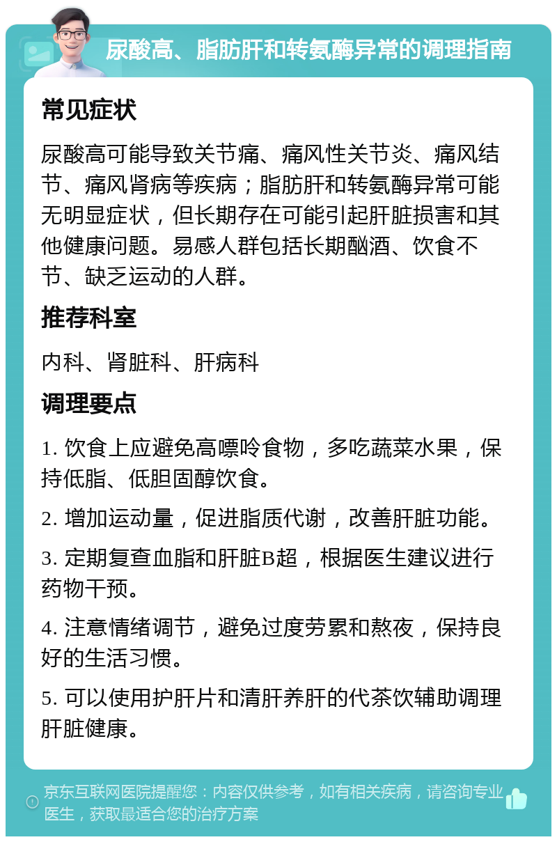 尿酸高、脂肪肝和转氨酶异常的调理指南 常见症状 尿酸高可能导致关节痛、痛风性关节炎、痛风结节、痛风肾病等疾病；脂肪肝和转氨酶异常可能无明显症状，但长期存在可能引起肝脏损害和其他健康问题。易感人群包括长期酗酒、饮食不节、缺乏运动的人群。 推荐科室 内科、肾脏科、肝病科 调理要点 1. 饮食上应避免高嘌呤食物，多吃蔬菜水果，保持低脂、低胆固醇饮食。 2. 增加运动量，促进脂质代谢，改善肝脏功能。 3. 定期复查血脂和肝脏B超，根据医生建议进行药物干预。 4. 注意情绪调节，避免过度劳累和熬夜，保持良好的生活习惯。 5. 可以使用护肝片和清肝养肝的代茶饮辅助调理肝脏健康。