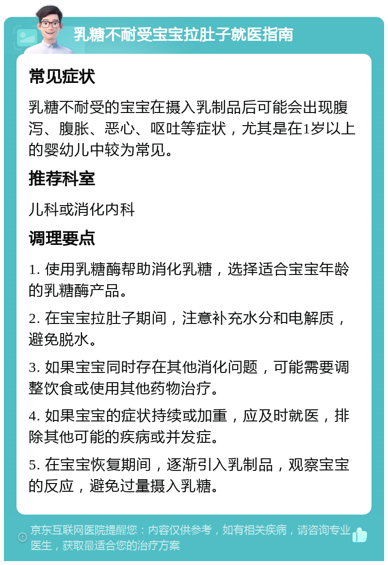 乳糖不耐受宝宝拉肚子就医指南 常见症状 乳糖不耐受的宝宝在摄入乳制品后可能会出现腹泻、腹胀、恶心、呕吐等症状，尤其是在1岁以上的婴幼儿中较为常见。 推荐科室 儿科或消化内科 调理要点 1. 使用乳糖酶帮助消化乳糖，选择适合宝宝年龄的乳糖酶产品。 2. 在宝宝拉肚子期间，注意补充水分和电解质，避免脱水。 3. 如果宝宝同时存在其他消化问题，可能需要调整饮食或使用其他药物治疗。 4. 如果宝宝的症状持续或加重，应及时就医，排除其他可能的疾病或并发症。 5. 在宝宝恢复期间，逐渐引入乳制品，观察宝宝的反应，避免过量摄入乳糖。