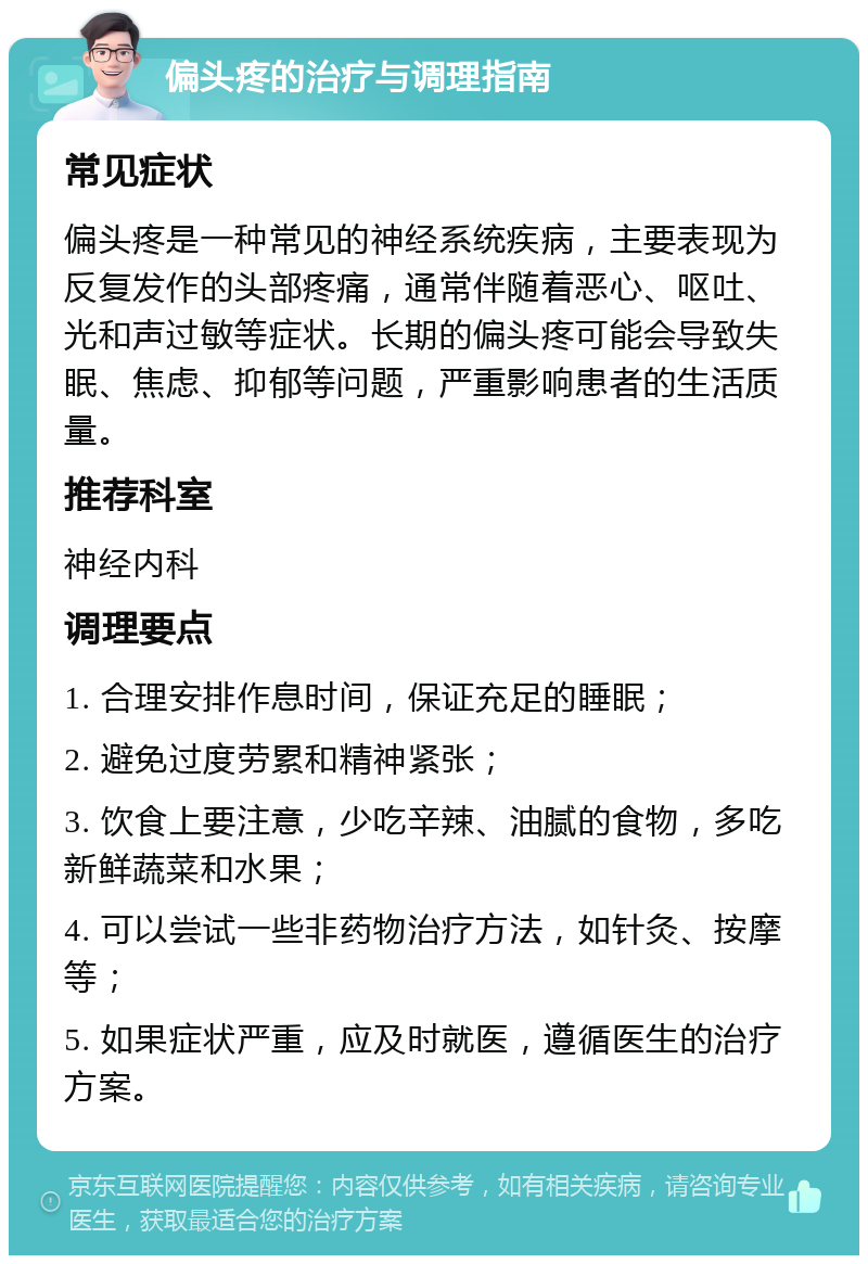 偏头疼的治疗与调理指南 常见症状 偏头疼是一种常见的神经系统疾病，主要表现为反复发作的头部疼痛，通常伴随着恶心、呕吐、光和声过敏等症状。长期的偏头疼可能会导致失眠、焦虑、抑郁等问题，严重影响患者的生活质量。 推荐科室 神经内科 调理要点 1. 合理安排作息时间，保证充足的睡眠； 2. 避免过度劳累和精神紧张； 3. 饮食上要注意，少吃辛辣、油腻的食物，多吃新鲜蔬菜和水果； 4. 可以尝试一些非药物治疗方法，如针灸、按摩等； 5. 如果症状严重，应及时就医，遵循医生的治疗方案。