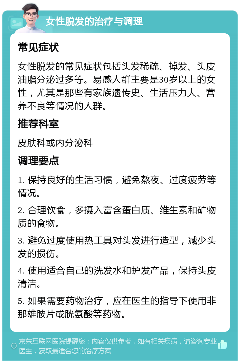 女性脱发的治疗与调理 常见症状 女性脱发的常见症状包括头发稀疏、掉发、头皮油脂分泌过多等。易感人群主要是30岁以上的女性，尤其是那些有家族遗传史、生活压力大、营养不良等情况的人群。 推荐科室 皮肤科或内分泌科 调理要点 1. 保持良好的生活习惯，避免熬夜、过度疲劳等情况。 2. 合理饮食，多摄入富含蛋白质、维生素和矿物质的食物。 3. 避免过度使用热工具对头发进行造型，减少头发的损伤。 4. 使用适合自己的洗发水和护发产品，保持头皮清洁。 5. 如果需要药物治疗，应在医生的指导下使用非那雄胺片或胱氨酸等药物。