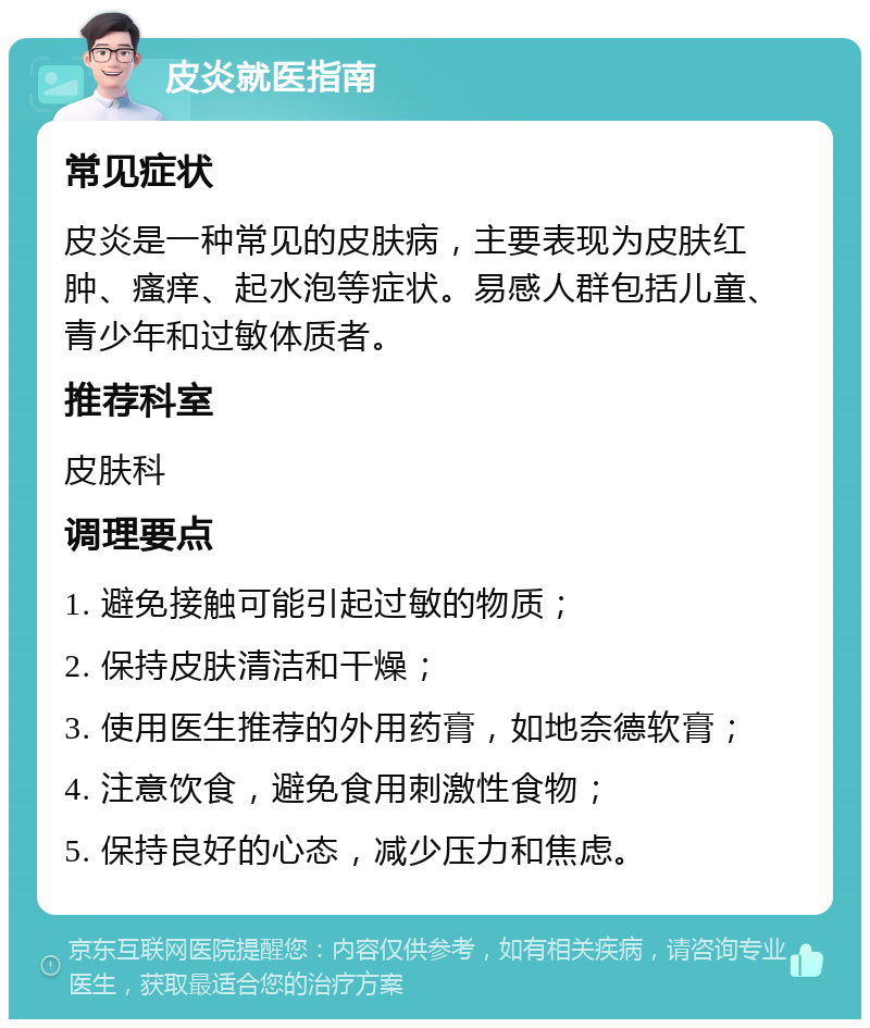 皮炎就医指南 常见症状 皮炎是一种常见的皮肤病，主要表现为皮肤红肿、瘙痒、起水泡等症状。易感人群包括儿童、青少年和过敏体质者。 推荐科室 皮肤科 调理要点 1. 避免接触可能引起过敏的物质； 2. 保持皮肤清洁和干燥； 3. 使用医生推荐的外用药膏，如地奈德软膏； 4. 注意饮食，避免食用刺激性食物； 5. 保持良好的心态，减少压力和焦虑。