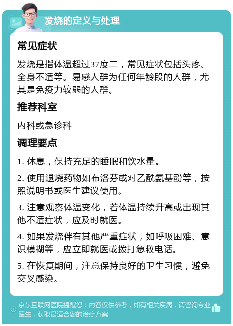 发烧的定义与处理 常见症状 发烧是指体温超过37度二，常见症状包括头疼、全身不适等。易感人群为任何年龄段的人群，尤其是免疫力较弱的人群。 推荐科室 内科或急诊科 调理要点 1. 休息，保持充足的睡眠和饮水量。 2. 使用退烧药物如布洛芬或对乙酰氨基酚等，按照说明书或医生建议使用。 3. 注意观察体温变化，若体温持续升高或出现其他不适症状，应及时就医。 4. 如果发烧伴有其他严重症状，如呼吸困难、意识模糊等，应立即就医或拨打急救电话。 5. 在恢复期间，注意保持良好的卫生习惯，避免交叉感染。