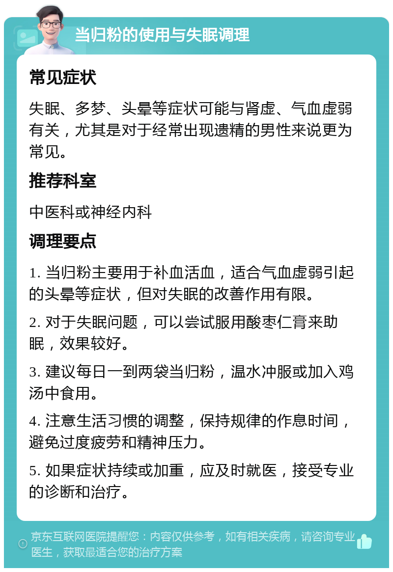 当归粉的使用与失眠调理 常见症状 失眠、多梦、头晕等症状可能与肾虚、气血虚弱有关，尤其是对于经常出现遗精的男性来说更为常见。 推荐科室 中医科或神经内科 调理要点 1. 当归粉主要用于补血活血，适合气血虚弱引起的头晕等症状，但对失眠的改善作用有限。 2. 对于失眠问题，可以尝试服用酸枣仁膏来助眠，效果较好。 3. 建议每日一到两袋当归粉，温水冲服或加入鸡汤中食用。 4. 注意生活习惯的调整，保持规律的作息时间，避免过度疲劳和精神压力。 5. 如果症状持续或加重，应及时就医，接受专业的诊断和治疗。