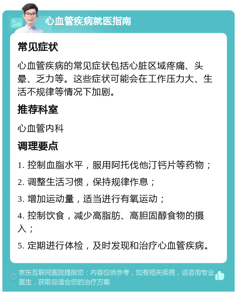 心血管疾病就医指南 常见症状 心血管疾病的常见症状包括心脏区域疼痛、头晕、乏力等。这些症状可能会在工作压力大、生活不规律等情况下加剧。 推荐科室 心血管内科 调理要点 1. 控制血脂水平，服用阿托伐他汀钙片等药物； 2. 调整生活习惯，保持规律作息； 3. 增加运动量，适当进行有氧运动； 4. 控制饮食，减少高脂肪、高胆固醇食物的摄入； 5. 定期进行体检，及时发现和治疗心血管疾病。