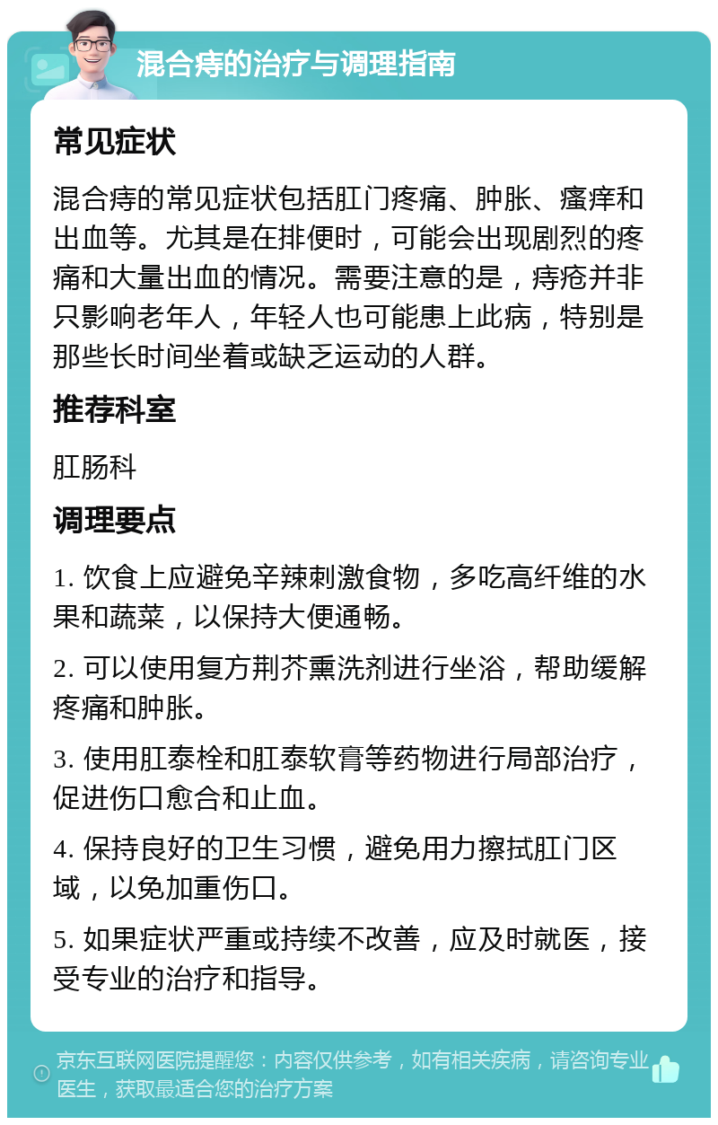 混合痔的治疗与调理指南 常见症状 混合痔的常见症状包括肛门疼痛、肿胀、瘙痒和出血等。尤其是在排便时，可能会出现剧烈的疼痛和大量出血的情况。需要注意的是，痔疮并非只影响老年人，年轻人也可能患上此病，特别是那些长时间坐着或缺乏运动的人群。 推荐科室 肛肠科 调理要点 1. 饮食上应避免辛辣刺激食物，多吃高纤维的水果和蔬菜，以保持大便通畅。 2. 可以使用复方荆芥熏洗剂进行坐浴，帮助缓解疼痛和肿胀。 3. 使用肛泰栓和肛泰软膏等药物进行局部治疗，促进伤口愈合和止血。 4. 保持良好的卫生习惯，避免用力擦拭肛门区域，以免加重伤口。 5. 如果症状严重或持续不改善，应及时就医，接受专业的治疗和指导。