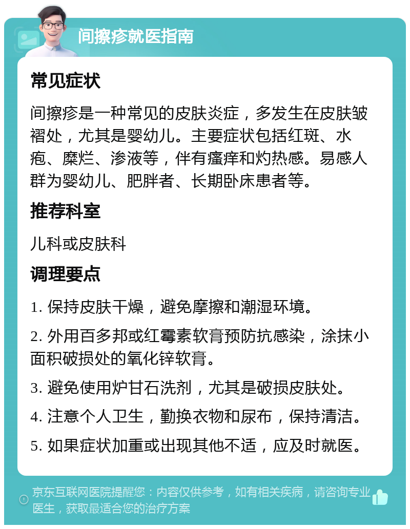 间擦疹就医指南 常见症状 间擦疹是一种常见的皮肤炎症，多发生在皮肤皱褶处，尤其是婴幼儿。主要症状包括红斑、水疱、糜烂、渗液等，伴有瘙痒和灼热感。易感人群为婴幼儿、肥胖者、长期卧床患者等。 推荐科室 儿科或皮肤科 调理要点 1. 保持皮肤干燥，避免摩擦和潮湿环境。 2. 外用百多邦或红霉素软膏预防抗感染，涂抹小面积破损处的氧化锌软膏。 3. 避免使用炉甘石洗剂，尤其是破损皮肤处。 4. 注意个人卫生，勤换衣物和尿布，保持清洁。 5. 如果症状加重或出现其他不适，应及时就医。