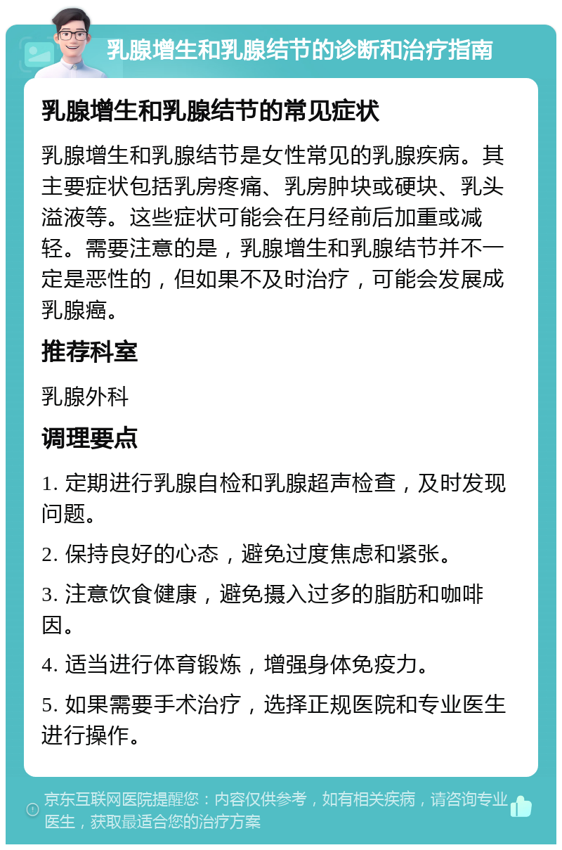 乳腺增生和乳腺结节的诊断和治疗指南 乳腺增生和乳腺结节的常见症状 乳腺增生和乳腺结节是女性常见的乳腺疾病。其主要症状包括乳房疼痛、乳房肿块或硬块、乳头溢液等。这些症状可能会在月经前后加重或减轻。需要注意的是，乳腺增生和乳腺结节并不一定是恶性的，但如果不及时治疗，可能会发展成乳腺癌。 推荐科室 乳腺外科 调理要点 1. 定期进行乳腺自检和乳腺超声检查，及时发现问题。 2. 保持良好的心态，避免过度焦虑和紧张。 3. 注意饮食健康，避免摄入过多的脂肪和咖啡因。 4. 适当进行体育锻炼，增强身体免疫力。 5. 如果需要手术治疗，选择正规医院和专业医生进行操作。