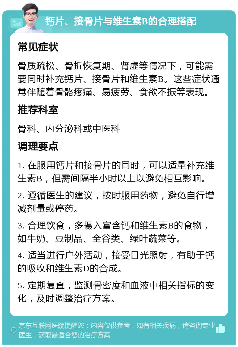 钙片、接骨片与维生素B的合理搭配 常见症状 骨质疏松、骨折恢复期、肾虚等情况下，可能需要同时补充钙片、接骨片和维生素B。这些症状通常伴随着骨骼疼痛、易疲劳、食欲不振等表现。 推荐科室 骨科、内分泌科或中医科 调理要点 1. 在服用钙片和接骨片的同时，可以适量补充维生素B，但需间隔半小时以上以避免相互影响。 2. 遵循医生的建议，按时服用药物，避免自行增减剂量或停药。 3. 合理饮食，多摄入富含钙和维生素B的食物，如牛奶、豆制品、全谷类、绿叶蔬菜等。 4. 适当进行户外活动，接受日光照射，有助于钙的吸收和维生素D的合成。 5. 定期复查，监测骨密度和血液中相关指标的变化，及时调整治疗方案。