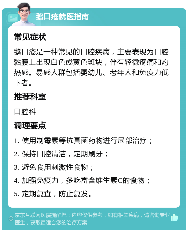 鹅口疮就医指南 常见症状 鹅口疮是一种常见的口腔疾病，主要表现为口腔黏膜上出现白色或黄色斑块，伴有轻微疼痛和灼热感。易感人群包括婴幼儿、老年人和免疫力低下者。 推荐科室 口腔科 调理要点 1. 使用制霉素等抗真菌药物进行局部治疗； 2. 保持口腔清洁，定期刷牙； 3. 避免食用刺激性食物； 4. 加强免疫力，多吃富含维生素C的食物； 5. 定期复查，防止复发。