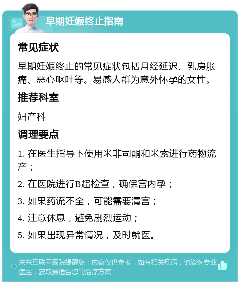 早期妊娠终止指南 常见症状 早期妊娠终止的常见症状包括月经延迟、乳房胀痛、恶心呕吐等。易感人群为意外怀孕的女性。 推荐科室 妇产科 调理要点 1. 在医生指导下使用米非司酮和米索进行药物流产； 2. 在医院进行B超检查，确保宫内孕； 3. 如果药流不全，可能需要清宫； 4. 注意休息，避免剧烈运动； 5. 如果出现异常情况，及时就医。