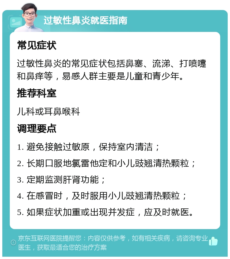 过敏性鼻炎就医指南 常见症状 过敏性鼻炎的常见症状包括鼻塞、流涕、打喷嚏和鼻痒等，易感人群主要是儿童和青少年。 推荐科室 儿科或耳鼻喉科 调理要点 1. 避免接触过敏原，保持室内清洁； 2. 长期口服地氯雷他定和小儿豉翘清热颗粒； 3. 定期监测肝肾功能； 4. 在感冒时，及时服用小儿豉翘清热颗粒； 5. 如果症状加重或出现并发症，应及时就医。