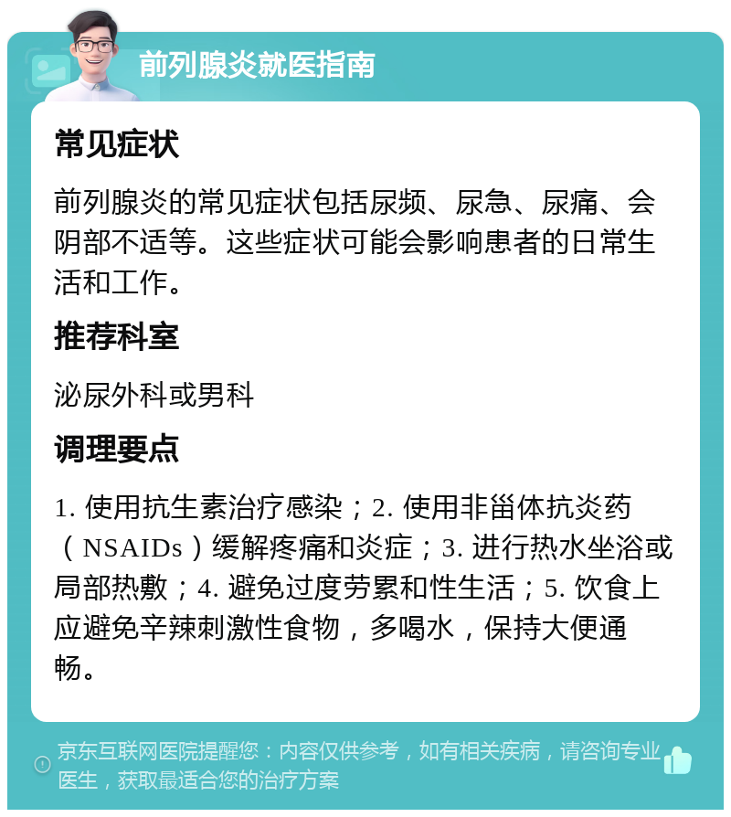 前列腺炎就医指南 常见症状 前列腺炎的常见症状包括尿频、尿急、尿痛、会阴部不适等。这些症状可能会影响患者的日常生活和工作。 推荐科室 泌尿外科或男科 调理要点 1. 使用抗生素治疗感染；2. 使用非甾体抗炎药（NSAIDs）缓解疼痛和炎症；3. 进行热水坐浴或局部热敷；4. 避免过度劳累和性生活；5. 饮食上应避免辛辣刺激性食物，多喝水，保持大便通畅。