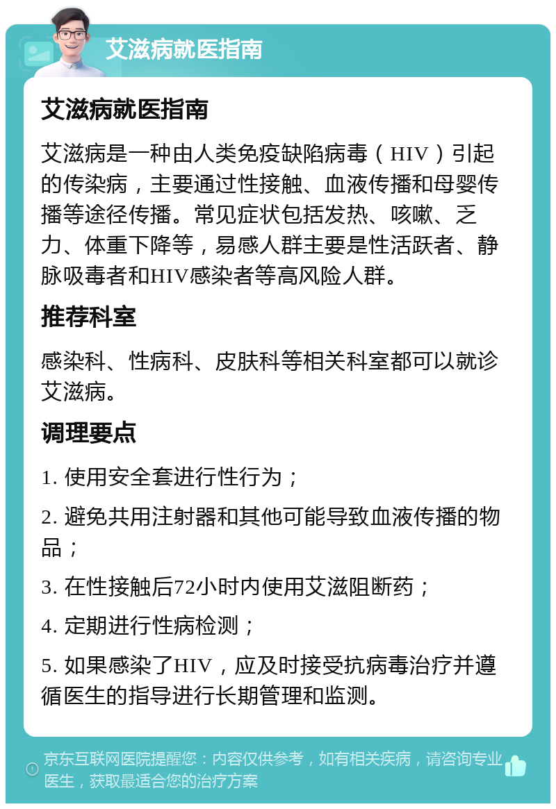 艾滋病就医指南 艾滋病就医指南 艾滋病是一种由人类免疫缺陷病毒（HIV）引起的传染病，主要通过性接触、血液传播和母婴传播等途径传播。常见症状包括发热、咳嗽、乏力、体重下降等，易感人群主要是性活跃者、静脉吸毒者和HIV感染者等高风险人群。 推荐科室 感染科、性病科、皮肤科等相关科室都可以就诊艾滋病。 调理要点 1. 使用安全套进行性行为； 2. 避免共用注射器和其他可能导致血液传播的物品； 3. 在性接触后72小时内使用艾滋阻断药； 4. 定期进行性病检测； 5. 如果感染了HIV，应及时接受抗病毒治疗并遵循医生的指导进行长期管理和监测。