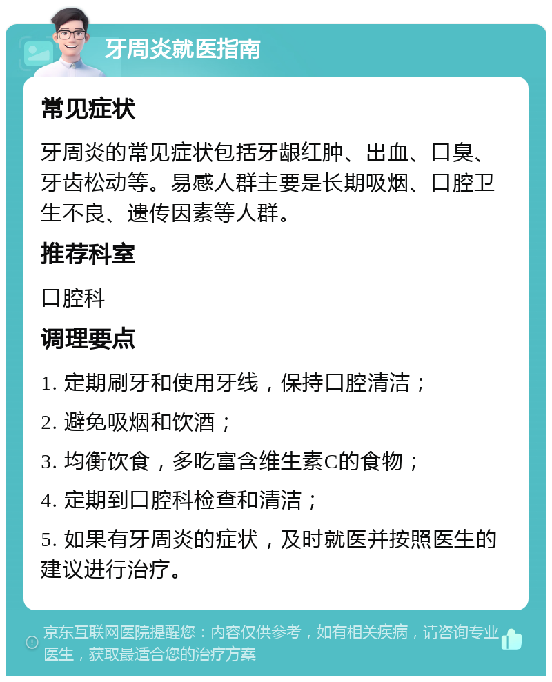 牙周炎就医指南 常见症状 牙周炎的常见症状包括牙龈红肿、出血、口臭、牙齿松动等。易感人群主要是长期吸烟、口腔卫生不良、遗传因素等人群。 推荐科室 口腔科 调理要点 1. 定期刷牙和使用牙线，保持口腔清洁； 2. 避免吸烟和饮酒； 3. 均衡饮食，多吃富含维生素C的食物； 4. 定期到口腔科检查和清洁； 5. 如果有牙周炎的症状，及时就医并按照医生的建议进行治疗。