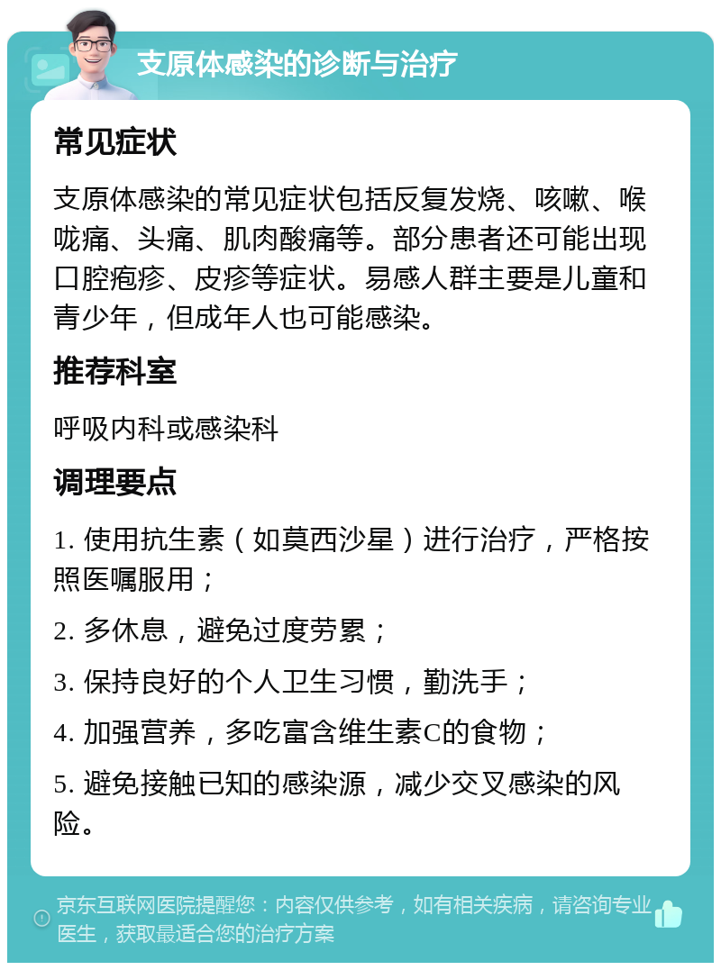 支原体感染的诊断与治疗 常见症状 支原体感染的常见症状包括反复发烧、咳嗽、喉咙痛、头痛、肌肉酸痛等。部分患者还可能出现口腔疱疹、皮疹等症状。易感人群主要是儿童和青少年，但成年人也可能感染。 推荐科室 呼吸内科或感染科 调理要点 1. 使用抗生素（如莫西沙星）进行治疗，严格按照医嘱服用； 2. 多休息，避免过度劳累； 3. 保持良好的个人卫生习惯，勤洗手； 4. 加强营养，多吃富含维生素C的食物； 5. 避免接触已知的感染源，减少交叉感染的风险。