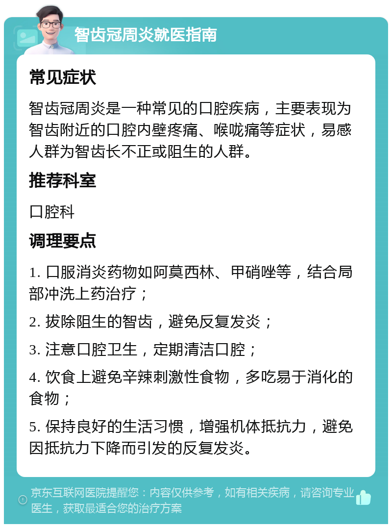 智齿冠周炎就医指南 常见症状 智齿冠周炎是一种常见的口腔疾病，主要表现为智齿附近的口腔内壁疼痛、喉咙痛等症状，易感人群为智齿长不正或阻生的人群。 推荐科室 口腔科 调理要点 1. 口服消炎药物如阿莫西林、甲硝唑等，结合局部冲洗上药治疗； 2. 拔除阻生的智齿，避免反复发炎； 3. 注意口腔卫生，定期清洁口腔； 4. 饮食上避免辛辣刺激性食物，多吃易于消化的食物； 5. 保持良好的生活习惯，增强机体抵抗力，避免因抵抗力下降而引发的反复发炎。