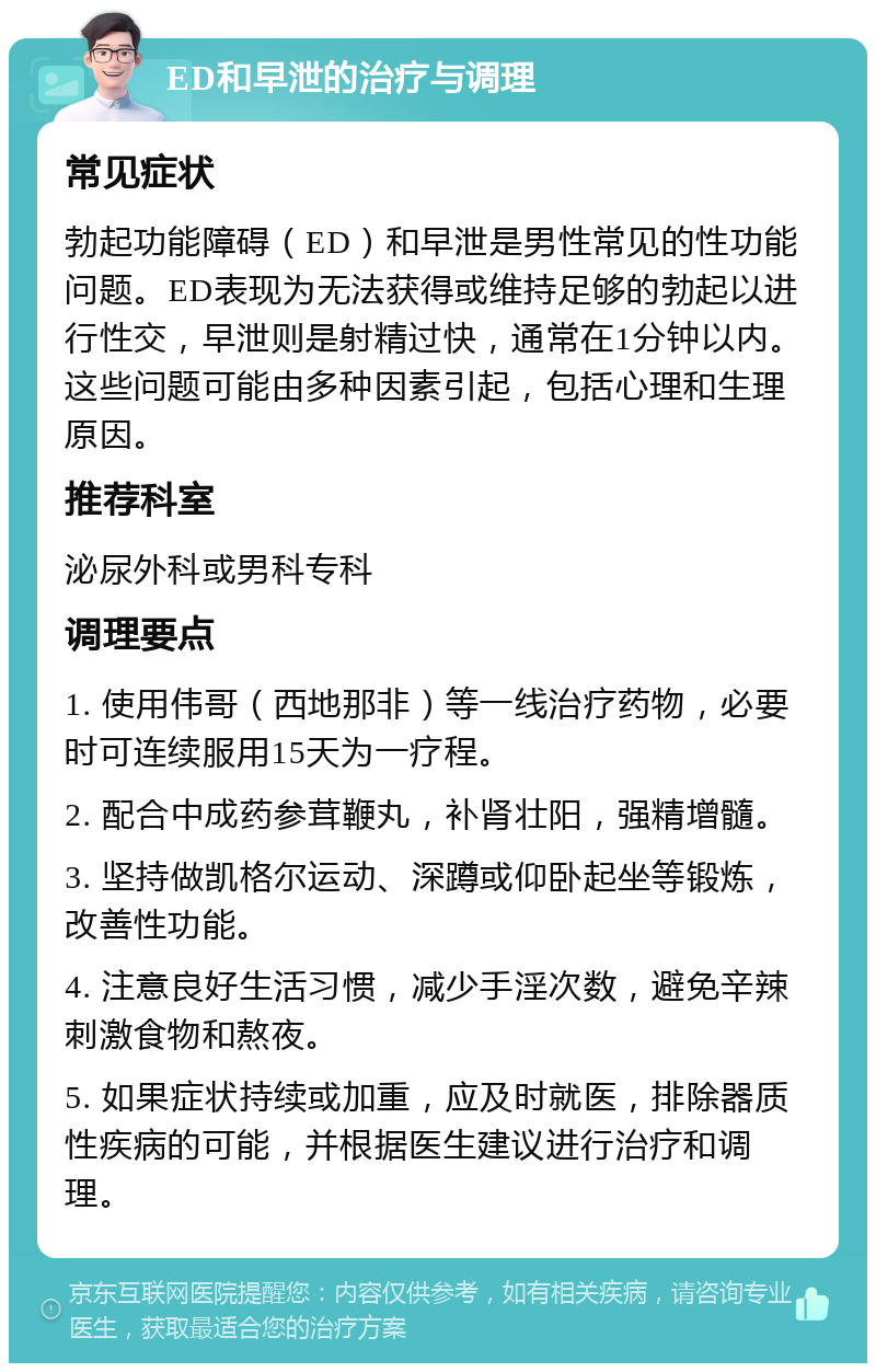 ED和早泄的治疗与调理 常见症状 勃起功能障碍（ED）和早泄是男性常见的性功能问题。ED表现为无法获得或维持足够的勃起以进行性交，早泄则是射精过快，通常在1分钟以内。这些问题可能由多种因素引起，包括心理和生理原因。 推荐科室 泌尿外科或男科专科 调理要点 1. 使用伟哥（西地那非）等一线治疗药物，必要时可连续服用15天为一疗程。 2. 配合中成药参茸鞭丸，补肾壮阳，强精增髓。 3. 坚持做凯格尔运动、深蹲或仰卧起坐等锻炼，改善性功能。 4. 注意良好生活习惯，减少手淫次数，避免辛辣刺激食物和熬夜。 5. 如果症状持续或加重，应及时就医，排除器质性疾病的可能，并根据医生建议进行治疗和调理。