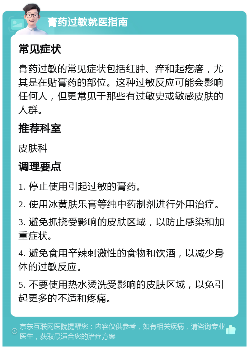 膏药过敏就医指南 常见症状 膏药过敏的常见症状包括红肿、痒和起疙瘩，尤其是在贴膏药的部位。这种过敏反应可能会影响任何人，但更常见于那些有过敏史或敏感皮肤的人群。 推荐科室 皮肤科 调理要点 1. 停止使用引起过敏的膏药。 2. 使用冰黄肤乐膏等纯中药制剂进行外用治疗。 3. 避免抓挠受影响的皮肤区域，以防止感染和加重症状。 4. 避免食用辛辣刺激性的食物和饮酒，以减少身体的过敏反应。 5. 不要使用热水烫洗受影响的皮肤区域，以免引起更多的不适和疼痛。