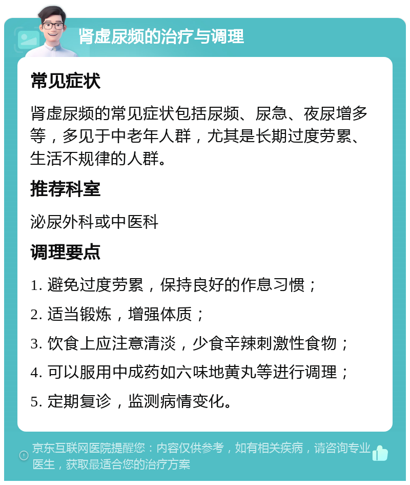 肾虚尿频的治疗与调理 常见症状 肾虚尿频的常见症状包括尿频、尿急、夜尿增多等，多见于中老年人群，尤其是长期过度劳累、生活不规律的人群。 推荐科室 泌尿外科或中医科 调理要点 1. 避免过度劳累，保持良好的作息习惯； 2. 适当锻炼，增强体质； 3. 饮食上应注意清淡，少食辛辣刺激性食物； 4. 可以服用中成药如六味地黄丸等进行调理； 5. 定期复诊，监测病情变化。