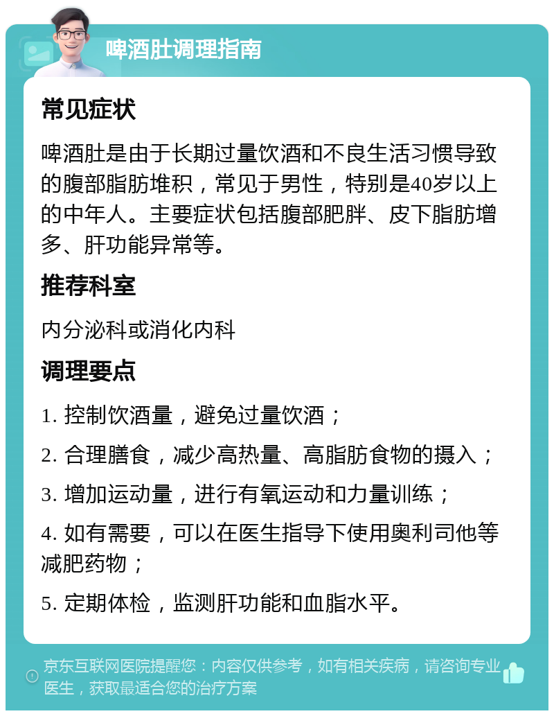 啤酒肚调理指南 常见症状 啤酒肚是由于长期过量饮酒和不良生活习惯导致的腹部脂肪堆积，常见于男性，特别是40岁以上的中年人。主要症状包括腹部肥胖、皮下脂肪增多、肝功能异常等。 推荐科室 内分泌科或消化内科 调理要点 1. 控制饮酒量，避免过量饮酒； 2. 合理膳食，减少高热量、高脂肪食物的摄入； 3. 增加运动量，进行有氧运动和力量训练； 4. 如有需要，可以在医生指导下使用奥利司他等减肥药物； 5. 定期体检，监测肝功能和血脂水平。