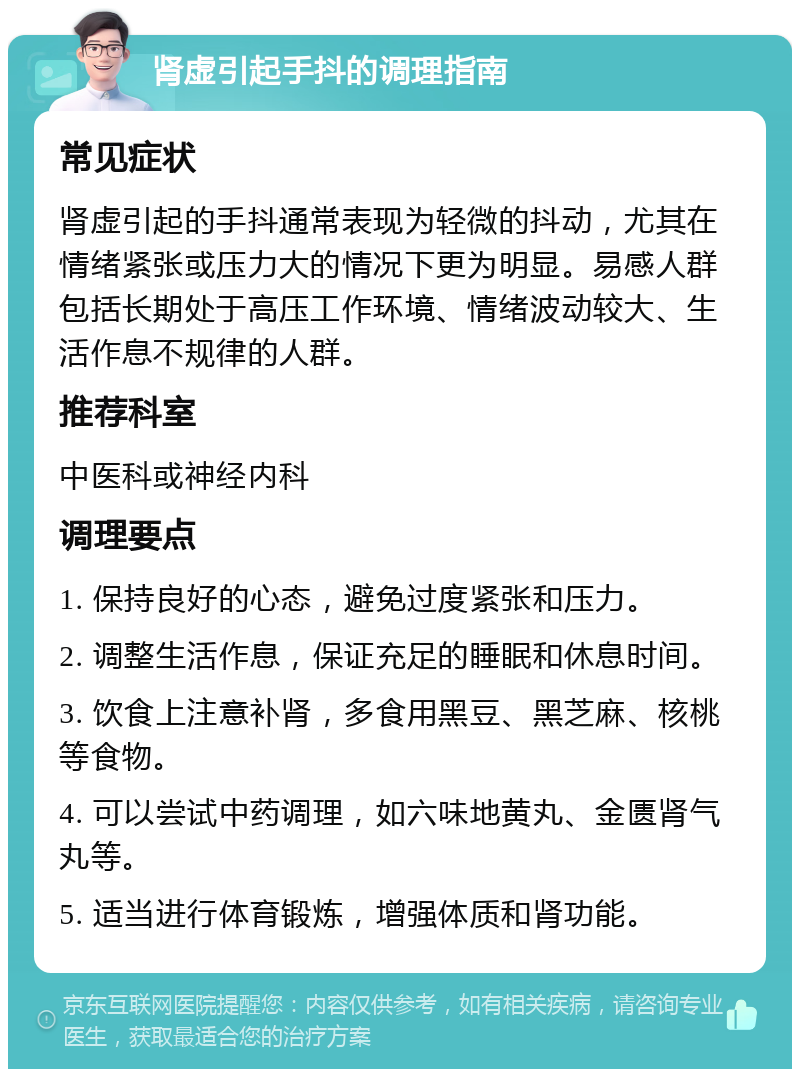 肾虚引起手抖的调理指南 常见症状 肾虚引起的手抖通常表现为轻微的抖动，尤其在情绪紧张或压力大的情况下更为明显。易感人群包括长期处于高压工作环境、情绪波动较大、生活作息不规律的人群。 推荐科室 中医科或神经内科 调理要点 1. 保持良好的心态，避免过度紧张和压力。 2. 调整生活作息，保证充足的睡眠和休息时间。 3. 饮食上注意补肾，多食用黑豆、黑芝麻、核桃等食物。 4. 可以尝试中药调理，如六味地黄丸、金匮肾气丸等。 5. 适当进行体育锻炼，增强体质和肾功能。