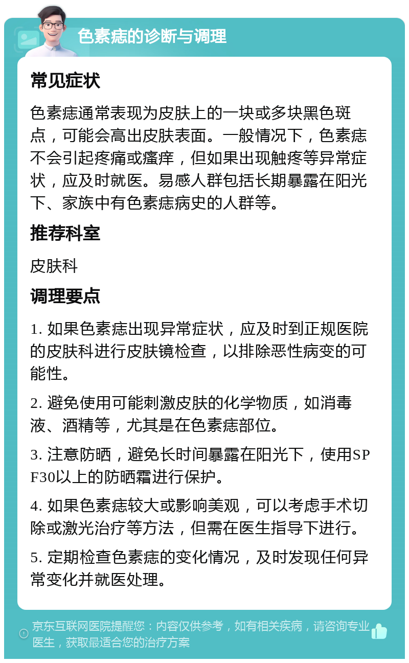 色素痣的诊断与调理 常见症状 色素痣通常表现为皮肤上的一块或多块黑色斑点，可能会高出皮肤表面。一般情况下，色素痣不会引起疼痛或瘙痒，但如果出现触疼等异常症状，应及时就医。易感人群包括长期暴露在阳光下、家族中有色素痣病史的人群等。 推荐科室 皮肤科 调理要点 1. 如果色素痣出现异常症状，应及时到正规医院的皮肤科进行皮肤镜检查，以排除恶性病变的可能性。 2. 避免使用可能刺激皮肤的化学物质，如消毒液、酒精等，尤其是在色素痣部位。 3. 注意防晒，避免长时间暴露在阳光下，使用SPF30以上的防晒霜进行保护。 4. 如果色素痣较大或影响美观，可以考虑手术切除或激光治疗等方法，但需在医生指导下进行。 5. 定期检查色素痣的变化情况，及时发现任何异常变化并就医处理。