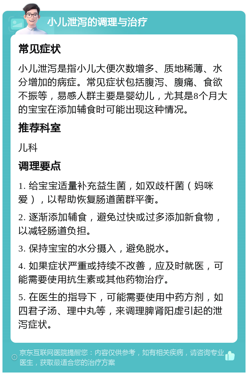 小儿泄泻的调理与治疗 常见症状 小儿泄泻是指小儿大便次数增多、质地稀薄、水分增加的病症。常见症状包括腹泻、腹痛、食欲不振等，易感人群主要是婴幼儿，尤其是8个月大的宝宝在添加辅食时可能出现这种情况。 推荐科室 儿科 调理要点 1. 给宝宝适量补充益生菌，如双歧杆菌（妈咪爱），以帮助恢复肠道菌群平衡。 2. 逐渐添加辅食，避免过快或过多添加新食物，以减轻肠道负担。 3. 保持宝宝的水分摄入，避免脱水。 4. 如果症状严重或持续不改善，应及时就医，可能需要使用抗生素或其他药物治疗。 5. 在医生的指导下，可能需要使用中药方剂，如四君子汤、理中丸等，来调理脾肾阳虚引起的泄泻症状。