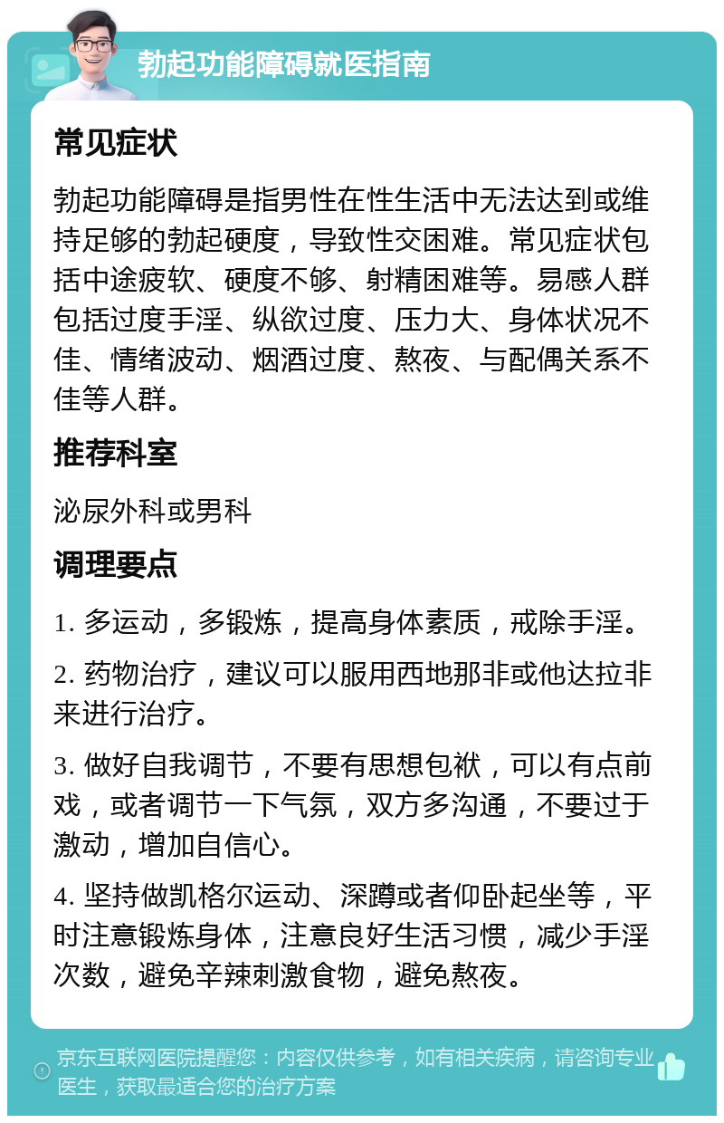 勃起功能障碍就医指南 常见症状 勃起功能障碍是指男性在性生活中无法达到或维持足够的勃起硬度，导致性交困难。常见症状包括中途疲软、硬度不够、射精困难等。易感人群包括过度手淫、纵欲过度、压力大、身体状况不佳、情绪波动、烟酒过度、熬夜、与配偶关系不佳等人群。 推荐科室 泌尿外科或男科 调理要点 1. 多运动，多锻炼，提高身体素质，戒除手淫。 2. 药物治疗，建议可以服用西地那非或他达拉非来进行治疗。 3. 做好自我调节，不要有思想包袱，可以有点前戏，或者调节一下气氛，双方多沟通，不要过于激动，增加自信心。 4. 坚持做凯格尔运动、深蹲或者仰卧起坐等，平时注意锻炼身体，注意良好生活习惯，减少手淫次数，避免辛辣刺激食物，避免熬夜。