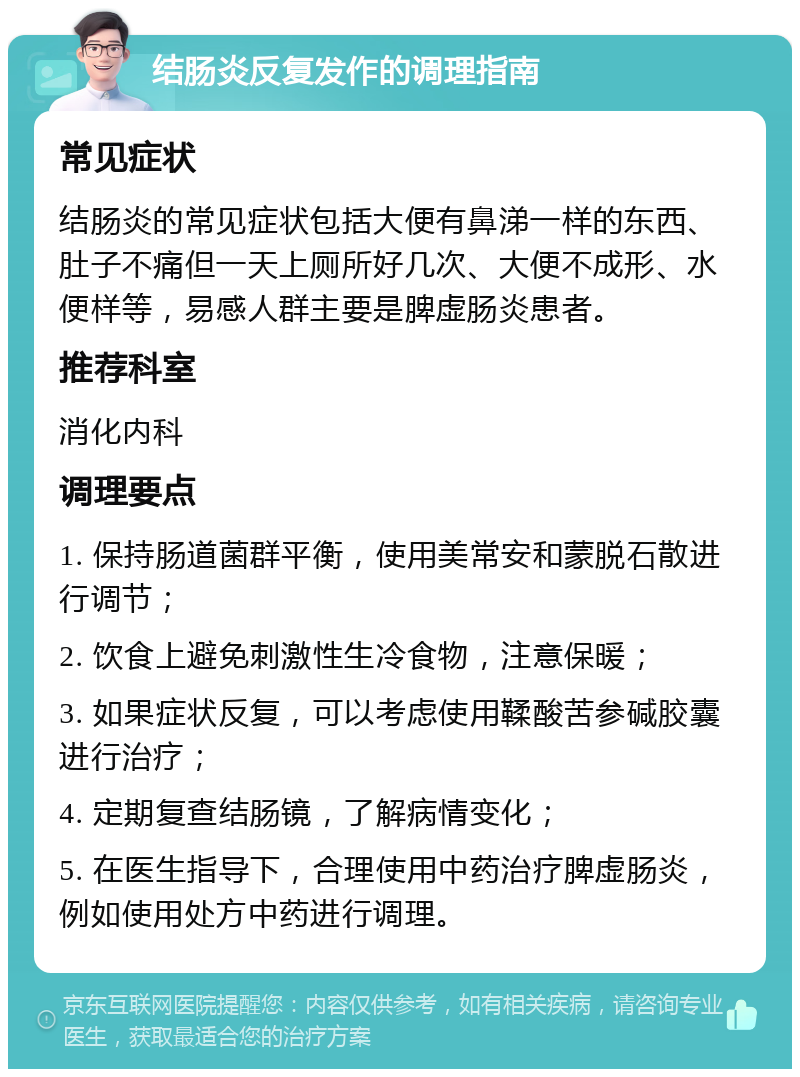 结肠炎反复发作的调理指南 常见症状 结肠炎的常见症状包括大便有鼻涕一样的东西、肚子不痛但一天上厕所好几次、大便不成形、水便样等，易感人群主要是脾虚肠炎患者。 推荐科室 消化内科 调理要点 1. 保持肠道菌群平衡，使用美常安和蒙脱石散进行调节； 2. 饮食上避免刺激性生冷食物，注意保暖； 3. 如果症状反复，可以考虑使用鞣酸苦参碱胶囊进行治疗； 4. 定期复查结肠镜，了解病情变化； 5. 在医生指导下，合理使用中药治疗脾虚肠炎，例如使用处方中药进行调理。