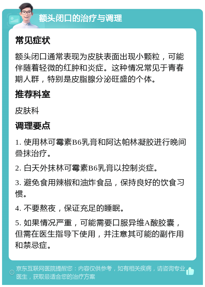 额头闭口的治疗与调理 常见症状 额头闭口通常表现为皮肤表面出现小颗粒，可能伴随着轻微的红肿和炎症。这种情况常见于青春期人群，特别是皮脂腺分泌旺盛的个体。 推荐科室 皮肤科 调理要点 1. 使用林可霉素B6乳膏和阿达帕林凝胶进行晚间叠抹治疗。 2. 白天外抹林可霉素B6乳膏以控制炎症。 3. 避免食用辣椒和油炸食品，保持良好的饮食习惯。 4. 不要熬夜，保证充足的睡眠。 5. 如果情况严重，可能需要口服异维A酸胶囊，但需在医生指导下使用，并注意其可能的副作用和禁忌症。